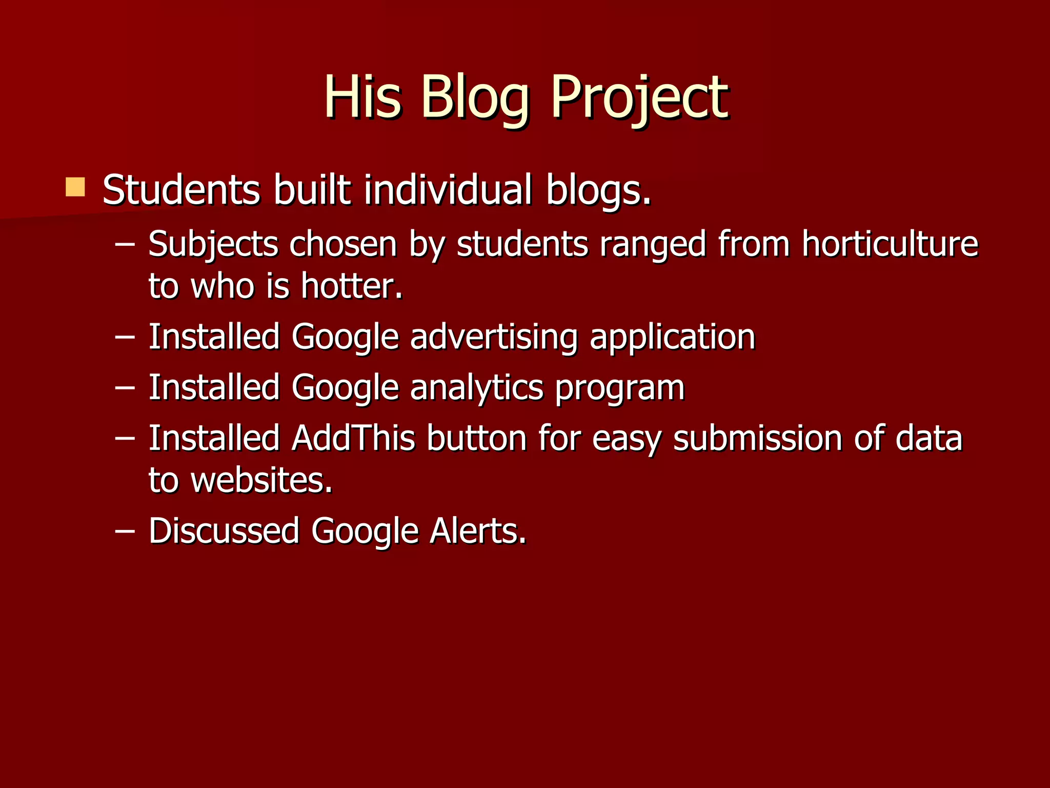 His Blog Project Students built individual blogs. Subjects chosen by students ranged from horticulture to who is hotter. Installed Google advertising application Installed Google analytics program Installed AddThis button for easy submission of data to websites. Discussed Google Alerts. 