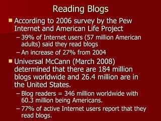 Reading Blogs According to 2006 survey by the Pew Internet and American Life Project 39% of Internet users (57 million American adults) said they read blogs An increase of 27% from 2004 Universal McCann (March 2008) determined that there are 184 million blogs worldwide and 26.4 million are in the United States.  Blog readers = 346 million worldwide with 60.3 million being Americans.  77% of active Internet users report that they read blogs.  