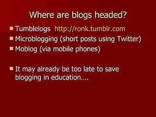 Where are blogs headed? Tumblelogs  http://ronk.tumblr.com   Microblogging (short posts using Twitter) Moblog (via mobile phones)  It may already be too late to save blogging in education…. 