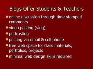 Blogs Offer Students & Teachers online discussion through time-stamped comments video posting (vlog)  podcasting posting via email & cell phone free web space for class materials, portfolios, projects minimal web design skills required 