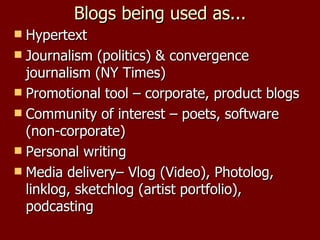 Blogs being used as... Hypertext Journalism (politics) & convergence journalism (NY Times) Promotional tool – corporate, product blogs Community of interest – poets, software (non-corporate) Personal writing  Media delivery– Vlog (Video), Photolog, linklog, sketchlog (artist portfolio), podcasting 