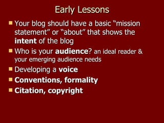 Early Lessons Your blog should have a basic “mission statement” or “about” that shows the  intent  of the blog Who is your  audience ?  an ideal reader & your emerging audience needs Developing a  voice Conventions, formality Citation, copyright 