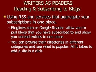 WRITERS AS READERS Reading & Subscribing to Blogs  Using RSS and services that aggregate your subscriptions in one place.  Bloglines.com or Google Reader  allow you to pull blogs that you have subscribed to and show you unread entries in one place You can browse their directories in different categories and see what is popular. All it takes to add a site is a click. 