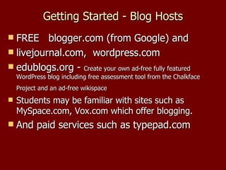 Getting Started - Blog Hosts FREE  blogger.com (from Google) and  livejournal.com,  wordpress.com edublogs.org -  Create your own ad-free fully featured WordPress blog including free assessment tool from the Chalkface Project and an ad-free wikispace   Students may be familiar with sites such as MySpace.com, Vox.com which offer blogging. And paid services such as typepad.com 