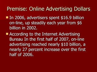 Premise: Online Advertising Dollars In 2006, advertisers spent $16.9 billion on-line, up steadily each year from $6 billion in 2002. According to the Internet Advertising Bureau In the first half of 2007, on-line advertising reached nearly $10 billion, a nearly 27 percent increase over the first half of 2006.  