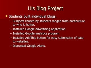 His Blog Project Students built individual blogs. Subjects chosen by students ranged from horticulture to who is hotter. Installed Google advertising application Installed Google analytics program Installed AddThis button for easy submission of data to websites. Discussed Google Alerts. 