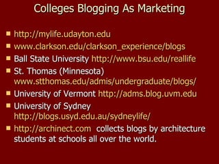 Colleges Blogging As Marketing http://mylife.udayton.edu   www.clarkson.edu/clarkson_experience/blogs   Ball State University  http://www.bsu.edu/reallife   St. Thomas (Minnesota)  www.stthomas.edu/admis/undergraduate/blogs /   University of Vermont  http:// adms.blog.uvm.edu University of Sydney  http://blogs.usyd.edu.au/sydneylife/   http:// archinect.com   collects blogs by architecture students at schools all over the world. 