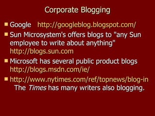 Corporate Blogging Google  http:// googleblog.blogspot.com / Sun Microsystem's offers blogs to "any Sun employee to write about anything"  http://blogs.sun.com   Microsoft has several public product blogs  http://blogs.msdn.com/ie/   http://www.nytimes.com/ref/topnews/blog-index.html   The  Times  has many writers also blogging. 