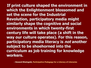 - Howard Rheingold,  Participative Pedagogy for a Literacy of  Literacies If print culture shaped the environment in which the Enlightenment blossomed and set the scene for the Industrial Revolution, participatory media might similarly shape the cognitive and social environments in which twenty-first century life will take place (a shift in the way our culture operates). For this reason, participatory media literacy is  not  another subject to be shoehorned into the curriculum as job training for knowledge workers. 