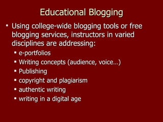 Educational Blogging Using college-wide blogging tools or free blogging services, instructors in varied disciplines are addressing: e-portfolios Writing concepts (audience, voice…) Publishing copyright and plagiarism authentic writing writing in a digital age 