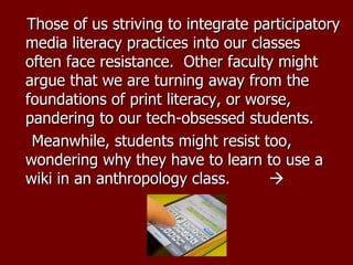 Those of us striving to integrate participatory media literacy practices into our classes often face resistance.  Other faculty might argue that we are turning away from the foundations of print literacy, or worse, pandering to our tech-obsessed students.   Meanwhile, students might resist too, wondering why they have to learn to use a wiki in an anthropology class.       