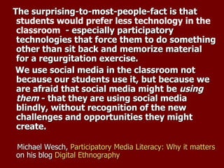 The surprising-to-most-people-fact is that  students would prefer less technology in the classroom   - especially participatory technologies that force them to do something other than sit back and memorize material for a regurgitation exercise.   We use social media in the classroom not because our students use it, but because we are afraid that social media might be  using them  - that they are using social media blindly, without recognition of the new challenges and opportunities they might create.  Michael Wesch,  Participatory Media Literacy: Why it matters  on his blog  Digital Ethnography 