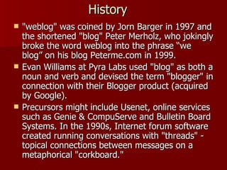 History  "weblog" was coined by Jorn Barger in 1997 and the shortened "blog" Peter Merholz, who jokingly broke the word weblog into the phrase “we blog” on his blog Peterme.com in 1999. Evan Williams at Pyra Labs used "blog" as both a noun and verb and devised the term "blogger" in connection with their Blogger product (acquired by Google). Precursors might include Usenet, online services such as Genie & CompuServe and Bulletin Board Systems. In the 1990s, Internet forum software created running conversations with "threads" - topical connections between messages on a metaphorical "corkboard." 