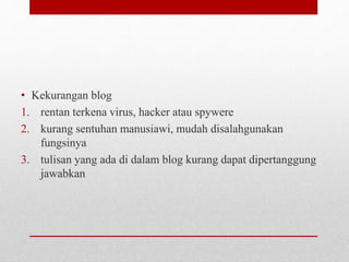 • Kekurangan blog 
1. rentan terkena virus, hacker atau spywere 
2. kurang sentuhan manusiawi, mudah disalahgunakan 
fungsinya 
3. tulisan yang ada di dalam blog kurang dapat dipertanggung 
jawabkan 
 