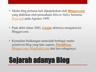 • Media blog pertama kali dipopulerkan oleh Blogger.com 
yang didirikan oleh perusahaan Silicon Valley bernama 
Pyra Lab pada Agustus 1999. 
• Pada akhir tahun 2002, Google akhirnya mengakuisisi 
Blogger.com. 
• Kemudian belakangan munculah berbagai media 
(platform) blog yang lain, seperti,WordPress, 
Blogger.com, BlogDetik.com dan lain sebagainya. 
Sejarah adanya Blog 
 