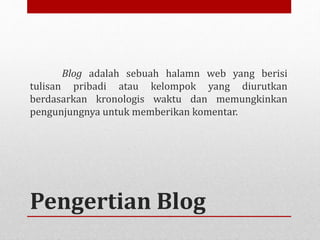 Blog adalah sebuah halamn web yang berisi 
tulisan pribadi atau kelompok yang diurutkan 
berdasarkan kronologis waktu dan memungkinkan 
pengunjungnya untuk memberikan komentar. 
Pengertian Blog 
 
