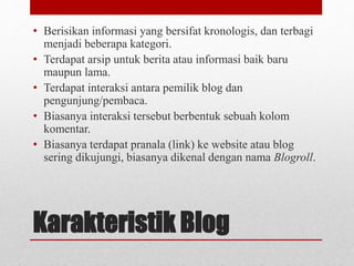 • Berisikan informasi yang bersifat kronologis, dan terbagi 
menjadi beberapa kategori. 
• Terdapat arsip untuk berita atau informasi baik baru 
maupun lama. 
• Terdapat interaksi antara pemilik blog dan 
pengunjung/pembaca. 
• Biasanya interaksi tersebut berbentuk sebuah kolom 
komentar. 
• Biasanya terdapat pranala (link) ke website atau blog 
sering dikujungi, biasanya dikenal dengan nama Blogroll. 
Karakteristik Blog 
 