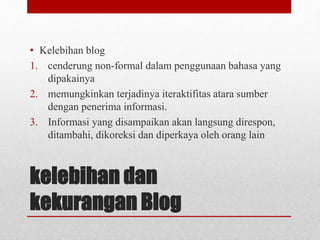• Kelebihan blog 
1. cenderung non-formal dalam penggunaan bahasa yang 
dipakainya 
2. memungkinkan terjadinya iteraktifitas atara sumber 
dengan penerima informasi. 
3. Informasi yang disampaikan akan langsung direspon, 
ditambahi, dikoreksi dan diperkaya oleh orang lain 
kelebihan dan 
kekurangan Blog 
 