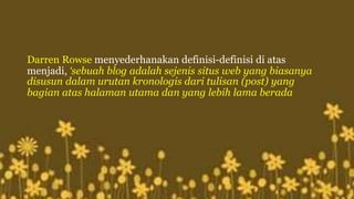 Darren Rowse menyederhanakan definisi-definisi di atas 
menjadi, ‘sebuah blog adalah sejenis situs web yang biasanya 
disusun dalam urutan kronologis dari tulisan (post) yang 
bagian atas halaman utama dan yang lebih lama berada 
 