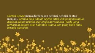 Darren Rowse menyederhanakan definisi-definisi di atas 
menjadi, ‘sebuah blog adalah sejenis situs web yang biasanya 
disusun dalam urutan kronologis dari tulisan (post) yang 
terbaru di bagian atas halaman utama dan yang lebih lama 
berada dibawah.’ 
 