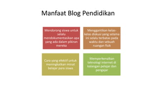 Manfaat Blog Pendidikan 
Mendorong siswa untuk 
selalu 
mendokumentasikan apa 
yang ada dalam pikiran 
mereka 
Menggantikan kelas-kelas 
diskusi yang selama 
ini selalu terbatas pada 
waktu dan sebuah 
ruangan fisik 
Cara yang efektif untuk 
meningkatkan minat 
belajar para siswa 
Memperkenalkan 
teknologi internet di 
kalangan pelajar dan 
pengajar 
 