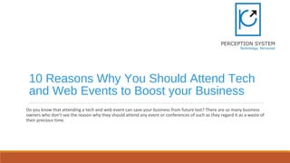 10 Reasons Why You Should Attend Tech
and Web Events to Boost your Business
Do you know that attending a tech and web event can save your business from future lost? There are so many business
owners who don’t see the reason why they should attend any event or conferences of such as they regard it as a waste of
their precious time.
 