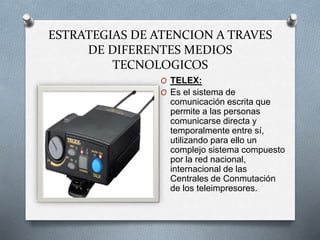 ESTRATEGIAS DE ATENCION A TRAVES
DE DIFERENTES MEDIOS
TECNOLOGICOS
O TELEX:
O Es el sistema de
comunicación escrita que
permite a las personas
comunicarse directa y
temporalmente entre sí,
utilizando para ello un
complejo sistema compuesto
por la red nacional,
internacional de las
Centrales de Conmutación
de los teleimpresores.
 