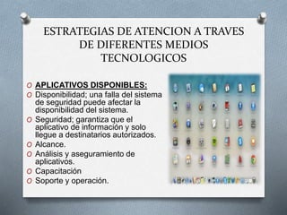 ESTRATEGIAS DE ATENCION A TRAVES
DE DIFERENTES MEDIOS
TECNOLOGICOS
O APLICATIVOS DISPONIBLES:
O Disponibilidad; una falla del sistema
de seguridad puede afectar la
disponibilidad del sistema.
O Seguridad; garantiza que el
aplicativo de información y solo
llegue a destinatarios autorizados.
O Alcance.
O Análisis y aseguramiento de
aplicativos.
O Capacitación
O Soporte y operación.
 