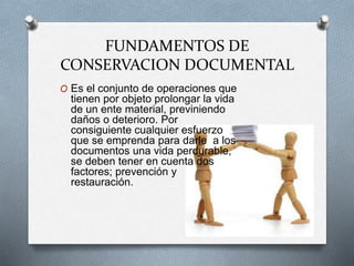 FUNDAMENTOS DE
CONSERVACION DOCUMENTAL
O Es el conjunto de operaciones que
tienen por objeto prolongar la vida
de un ente material, previniendo
daños o deterioro. Por
consiguiente cualquier esfuerzo
que se emprenda para darle a los
documentos una vida perdurable,
se deben tener en cuenta dos
factores; prevención y
restauración.
 