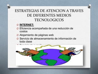 ESTRATEGIAS DE ATENCION A TRAVES
DE DIFERENTES MEDIOS
TECNOLOGICOS
O INTERNET:
O Eficiencia acompañada de una reducción de
costos
O Alojamiento de páginas web
O Servicio de almacenamiento de información de
toda clase
O Servicio de e-mail.
 