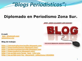 “Blogs Periodísticos”:
  Diplomado en Periodismo Zona Sur.



E-mail:
 lato_@hotmail.com
joleon@uv.mx

Blog de trabajo:

http://introestudiocienciavilla.blogspot.com
http://hipermediaiiseauv.blogspot.com/
http://tecdeinvestigacionvilla.blogspot.com
http://hipermedia1uv.blogspot.com/
http://es.scribd.com/jorge_leon_116/info
http://es.scribd.com/my_document_collections/2926904

                                                       1
 