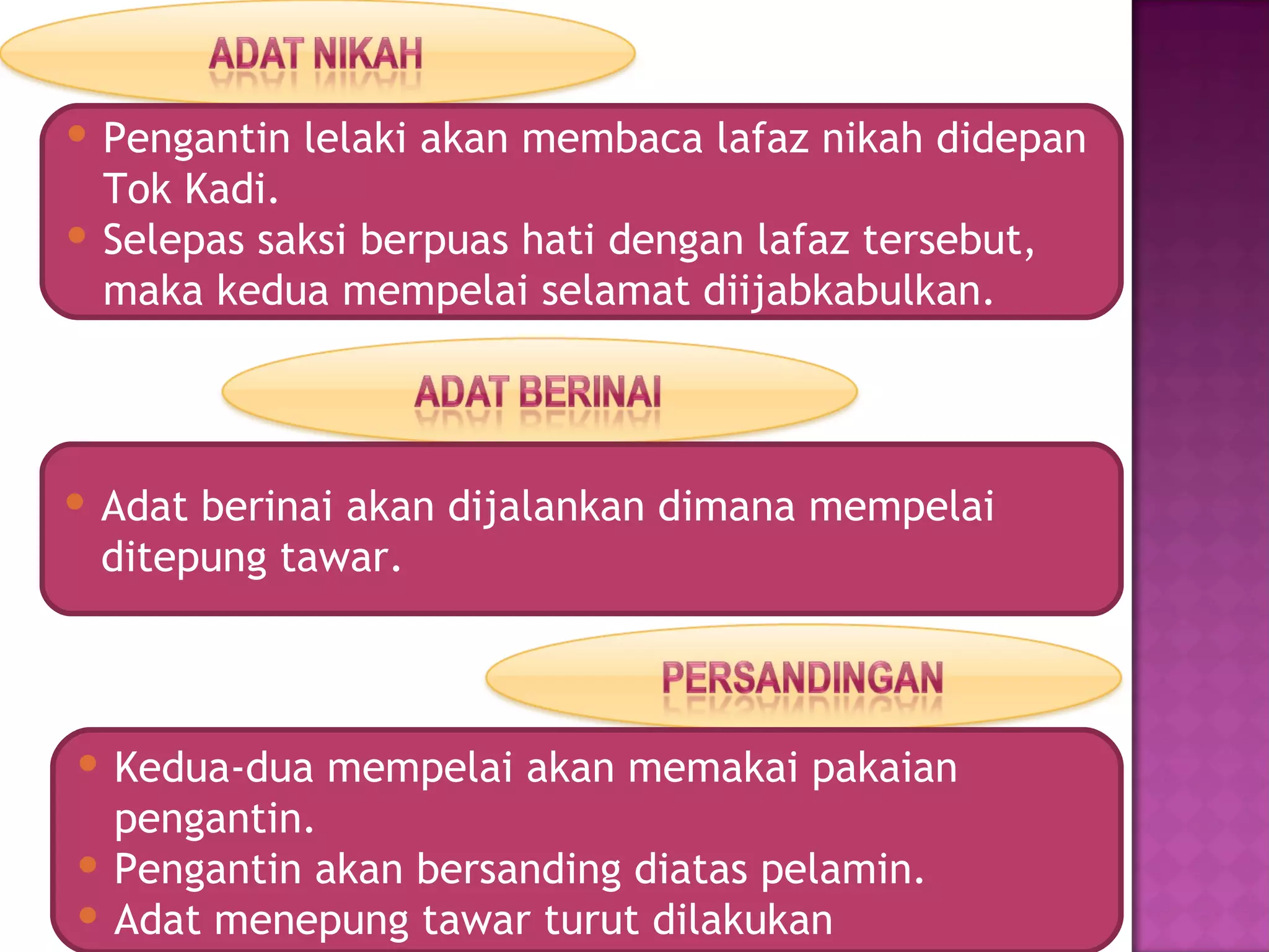  Pengantin lelaki akan membaca lafaz nikah didepan
  Tok Kadi.
 Selepas saksi berpuas hati dengan lafaz tersebut,
  maka kedua mempelai selamat diijabkabulkan.




 Adat berinai akan dijalankan dimana mempelai
  ditepung tawar.



 Kedua-dua mempelai akan memakai pakaian
  pengantin.
 Pengantin akan bersanding diatas pelamin.
 Adat menepung tawar turut dilakukan
 