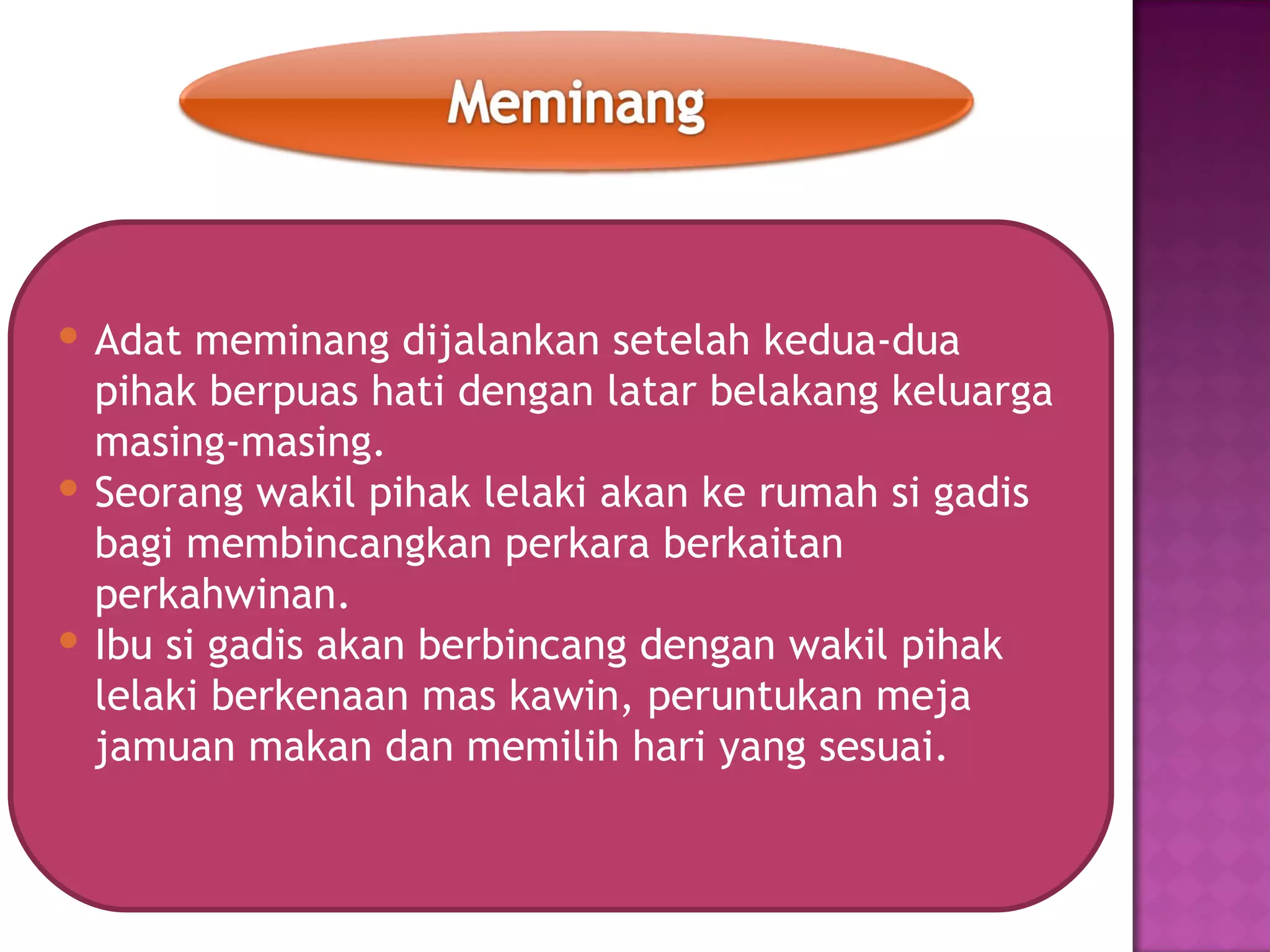  Adat meminang dijalankan setelah kedua-dua
  pihak berpuas hati dengan latar belakang keluarga
  masing-masing.
 Seorang wakil pihak lelaki akan ke rumah si gadis
  bagi membincangkan perkara berkaitan
  perkahwinan.
 Ibu si gadis akan berbincang dengan wakil pihak
  lelaki berkenaan mas kawin, peruntukan meja
  jamuan makan dan memilih hari yang sesuai.
 