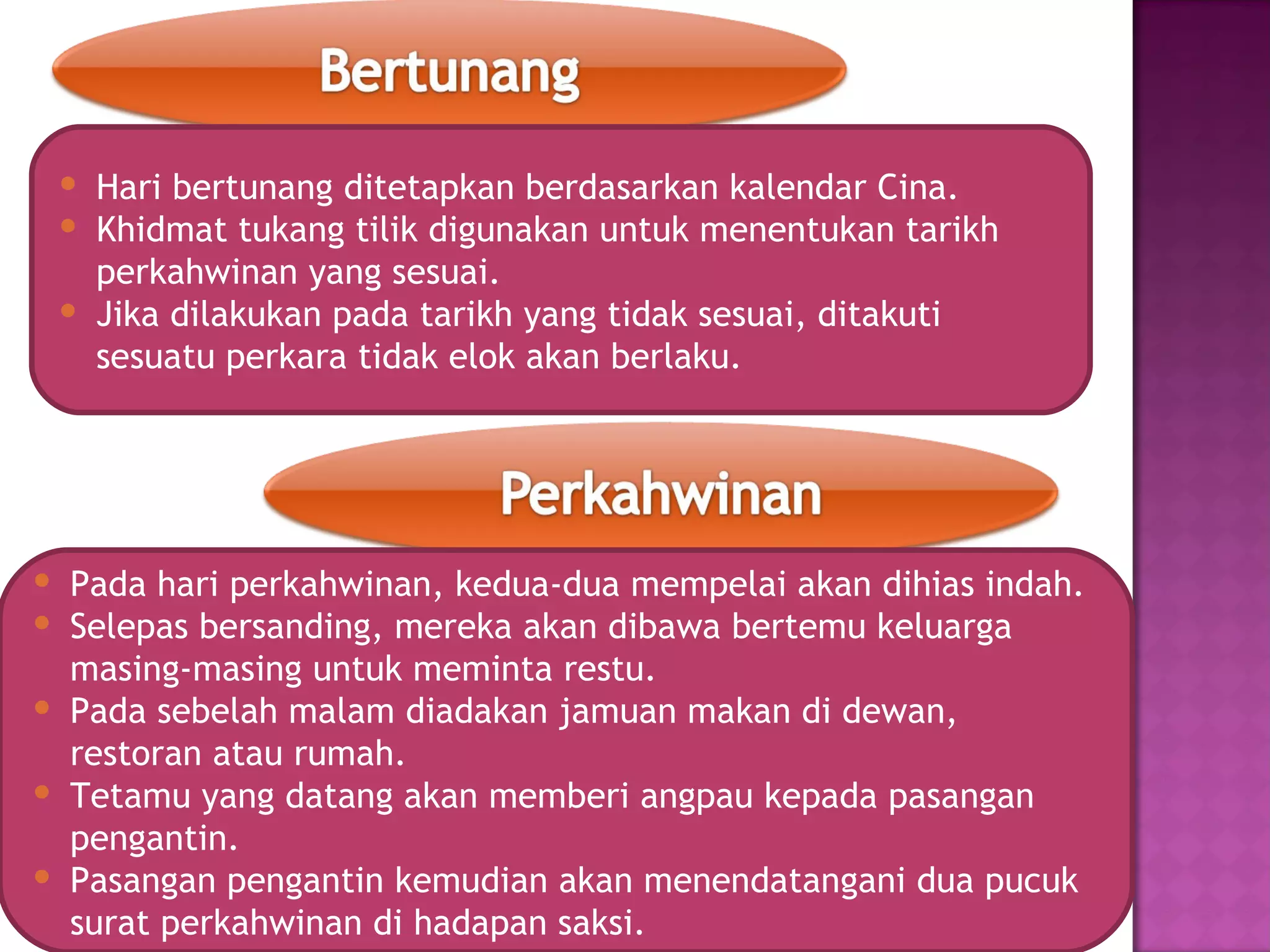  Hari bertunang ditetapkan berdasarkan kalendar Cina.
  Khidmat tukang tilik digunakan untuk menentukan tarikh
   perkahwinan yang sesuai.
  Jika dilakukan pada tarikh yang tidak sesuai, ditakuti
   sesuatu perkara tidak elok akan berlaku.




 Pada hari perkahwinan, kedua-dua mempelai akan dihias indah.
 Selepas bersanding, mereka akan dibawa bertemu keluarga
  masing-masing untuk meminta restu.
 Pada sebelah malam diadakan jamuan makan di dewan,
  restoran atau rumah.
 Tetamu yang datang akan memberi angpau kepada pasangan
  pengantin.
 Pasangan pengantin kemudian akan menendatangani dua pucuk
  surat perkahwinan di hadapan saksi.
 