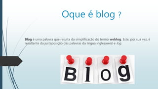 Oque é blog ?
Blog é uma palavra que resulta da simplificação do termo weblog. Este, por sua vez, é
resultante da justaposição das palavras da língua inglesaweb e log.
 