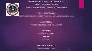 UNIVERSIDAD NACIONAL DE CHIMBORAZO
FACULTAD DE INGENIERIA
ESCUELA DE GESTIÓN TURISTICA Y HOTELERA
TITULO DEL INFORME:
DIAGNOSTICO DE LA OFERTA TURISTICA DE LA PARROQUIA CACHA
ASIGNATURA:
PROYECTO INTEGRADOR DE SABERES
AUTORES:
CRISTINA GUAMAN
FECHA:
17/07/2017
PERIODO CADEMICO:
ABRIL- AGOSTO 2017
 