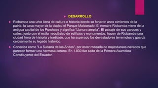 DESARROLLO
 Riobamba una urbe llena de cultura e historia donde se forjaron unos cimientos de la
patria, la casa mayor de la ciudad el Parque Maldonado. El nombre Riobamba viene de la
antigua capital de los Puruhaes y significa “Llanura amplia”. El paisaje de sus parques y
calles, junto con el estilo neoclásico de edificios y monumentos, hacen de Riobamba una
ciudad llena de historia y tradición, que ha superado los devastadores terremotos y guarda
celosamente su legado histórico.
 Conocida como "La Sultana de los Andes", por estar rodeada de majestuosos nevados que
parecen formar una hermosa corona. En 1.830 fue sede de la Primera Asamblea
Constituyente del Ecuador.
 