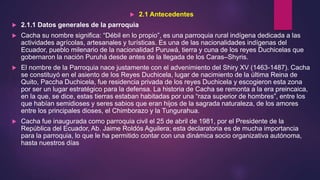  2.1 Antecedentes
 2.1.1 Datos generales de la parroquia
 Cacha su nombre significa: “Débil en lo propio”, es una parroquia rural indígena dedicada a las
actividades agrícolas, artesanales y turísticas. Es una de las nacionalidades indígenas del
Ecuador, pueblo milenario de la nacionalidad Puruwá, tierra y cuna de los reyes Duchicelas que
gobernaron la nación Puruhá desde antes de la llegada de los Caras–Shyris.
 El nombre de la Parroquia nace justamente con el advenimiento del Shiry XV (1463-1487). Cacha
se constituyó en el asiento de los Reyes Duchicela, lugar de nacimiento de la última Reina de
Quito, Paccha Duchicela, fue residencia privada de los reyes Duchicela y escogieron esta zona
por ser un lugar estratégico para la defensa. La historia de Cacha se remonta a la era preincaica,
en la que, se dice, estas tierras estaban habitadas por una “raza superior de hombres”, entre los
que habían semidioses y seres sabios que eran hijos de la sagrada naturaleza, de los amores
entre los principales dioses, el Chimborazo y la Tungurahua.
 Cacha fue inaugurada como parroquia civil el 25 de abril de 1981, por el Presidente de la
República del Ecuador, Ab. Jaime Roldós Aguilera; esta declaratoria es de mucha importancia
para la parroquia, lo que le ha permitido contar con una dinámica socio organizativa autónoma,
hasta nuestros días
 