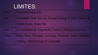 Norte Comunidad Chípate Alto
Sur Comunidades Pardo, San José, Parroquia Santiago de Quito, comunas de
Alabado Grande, Monjas Alto.
Este Las comunidades de Tungurahuilla, Tzalarón y Parroquia de San Luis.
Oeste Gatazo Chico, Murunguil, Curiquinga, Rinconada, Gatazo Zambrano,
Alchabug y Santo Domingo de Ugshapamba.
LIMITES:
 