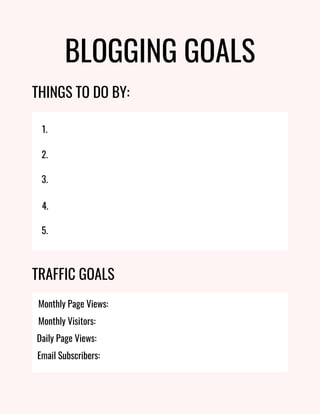 BLOGGING GOALS
THINGS TO DO BY:
1.
2.
3.
4.
5.
TRAFFIC GOALS
Monthly Page Views:
Monthly Visitors:
Email Subscribers:
Daily Page Views:
 
