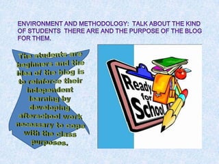 Environment and methodology:  Talkaboutthekind of studentsthere are and thepurpose of the blog forthem.Thestudents are beginners and the idea of the blog istoreinforcetheirindependentlearningbydevelopingafterschoolworknecessarytocope withtheclasspurposes.