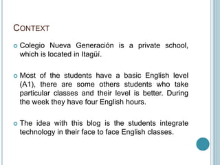 CONTEXT
 Colegio Nueva Generación is a private school,
which is located in Itagüí.
 Most of the students have a basic English level
(A1), there are some others students who take
particular classes and their level is better. During
the week they have four English hours.
 The idea with this blog is the students integrate
technology in their face to face English classes.
 