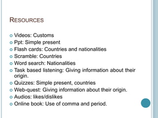 RESOURCES
 Videos: Customs
 Ppt: Simple present
 Flash cards: Countries and nationalities
 Scramble: Countries
 Word search: Nationalities
 Task based listening: Giving information about their
origin.
 Quizzes: Simple present, countries
 Web-quest: Giving information about their origin.
 Audios: likes/dislikes
 Online book: Use of comma and period.
 