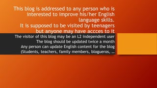 This blog is addressed to any person who is
interested to improve his/her English
language skills.
It is supposed to be visited by teenagers
but anyone may have accces to it
The visitor of this blog may be an L2 independent user
The blog should be updated twice a month
Any person can update English content for the blog
(Students, teachers, family members, blogueros, …
 