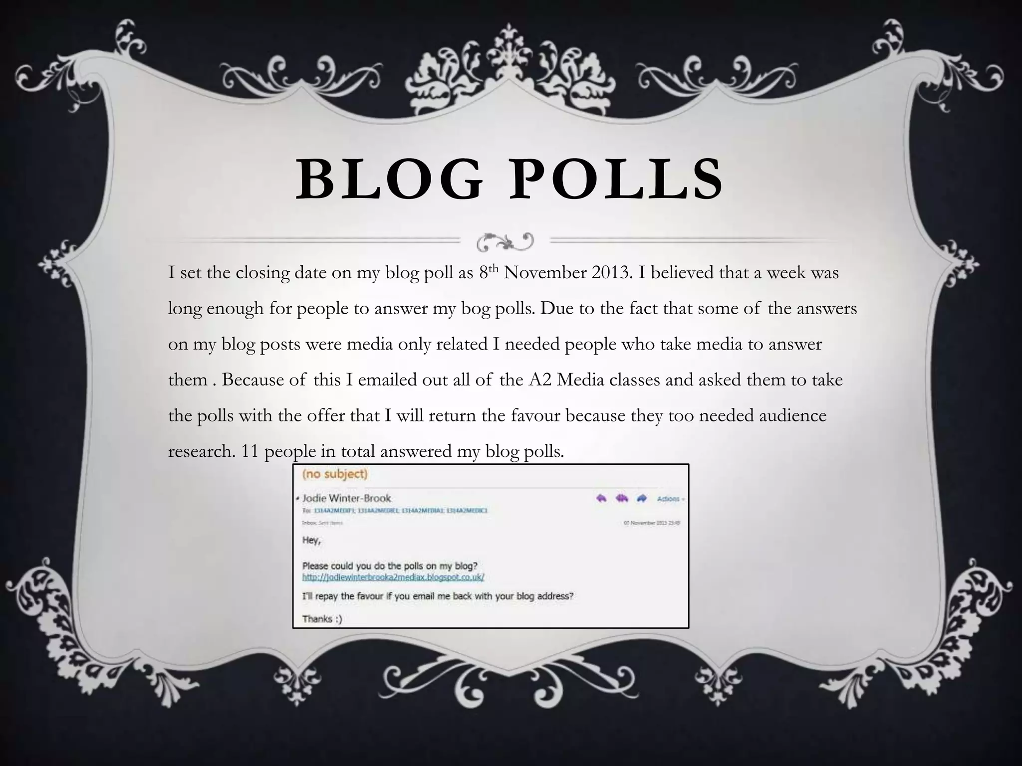 BLOG POLLS
I set the closing date on my blog poll as 8th November 2013. I believed that a week was
long enough for people to answer my bog polls. Due to the fact that some of the answers
on my blog posts were media only related I needed people who take media to answer
them . Because of this I emailed out all of the A2 Media classes and asked them to take
the polls with the offer that I will return the favour because they too needed audience

research. 11 people in total answered my blog polls.

 