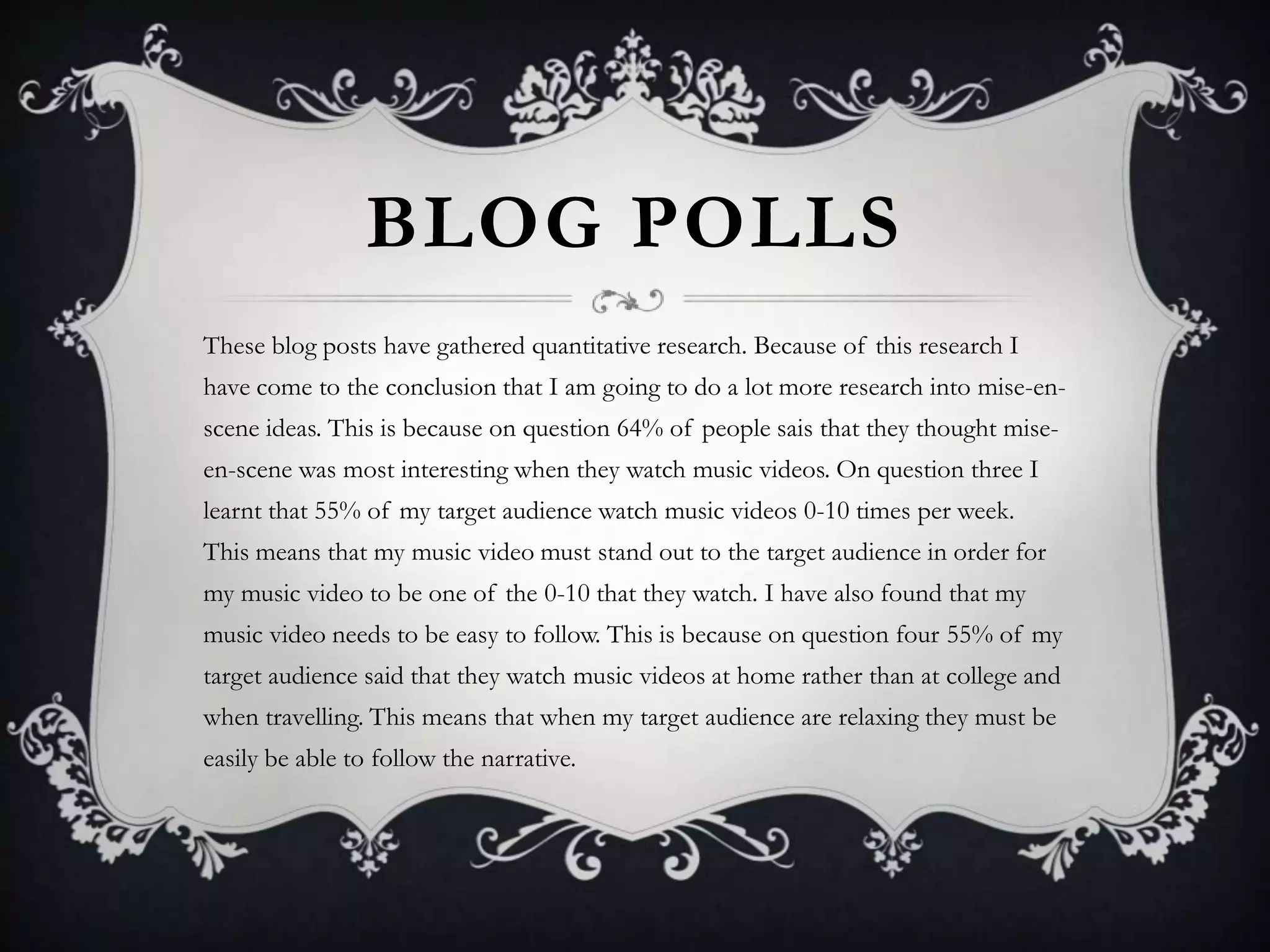 BLOG POLLS
These blog posts have gathered quantitative research. Because of this research I
have come to the conclusion that I am going to do a lot more research into mise-enscene ideas. This is because on question 64% of people sais that they thought miseen-scene was most interesting when they watch music videos. On question three I
learnt that 55% of my target audience watch music videos 0-10 times per week.
This means that my music video must stand out to the target audience in order for
my music video to be one of the 0-10 that they watch. I have also found that my
music video needs to be easy to follow. This is because on question four 55% of my
target audience said that they watch music videos at home rather than at college and
when travelling. This means that when my target audience are relaxing they must be

easily be able to follow the narrative.

 