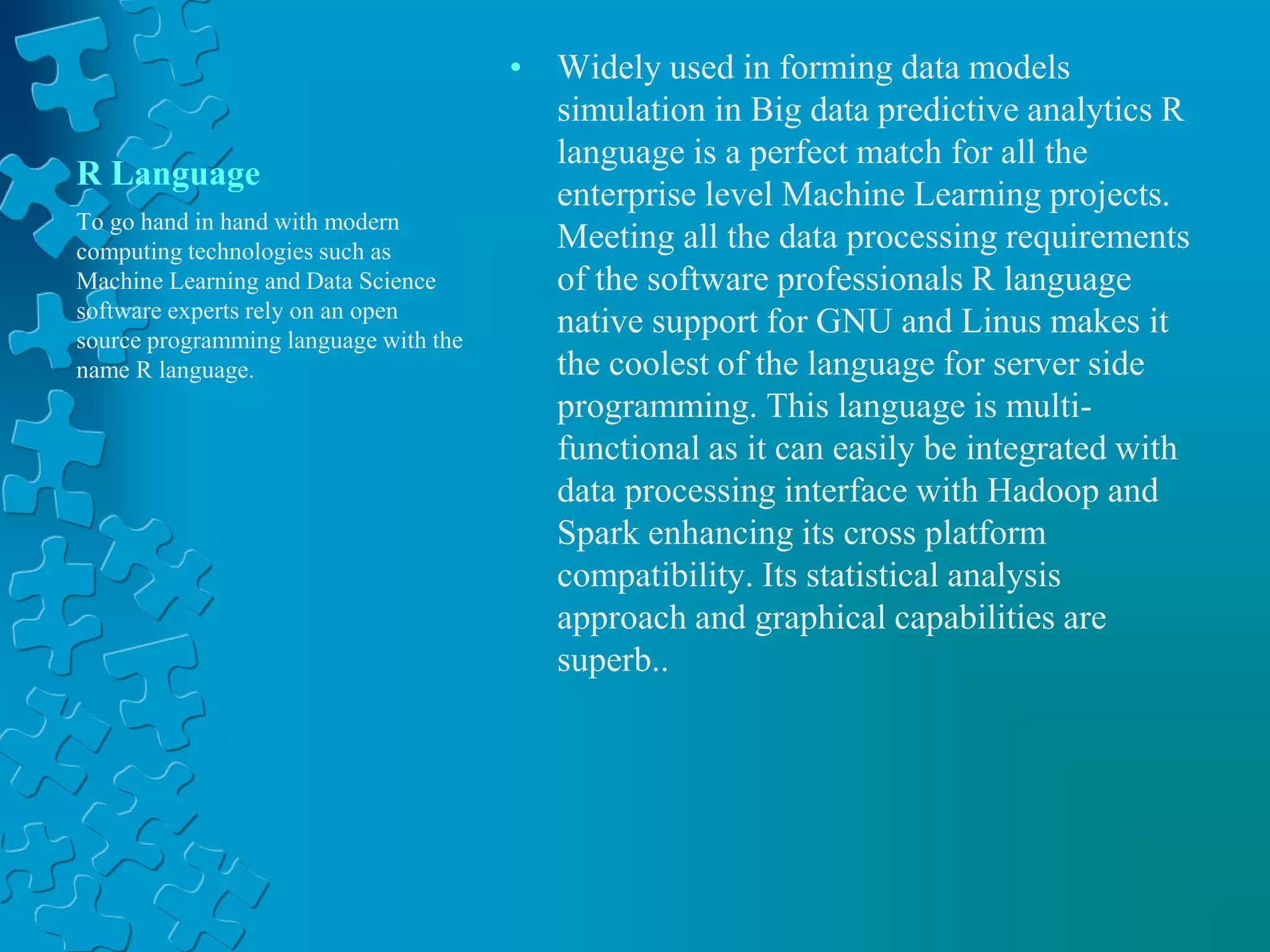 R Language
• Widely used in forming data models
simulation in Big data predictive analytics R
language is a perfect match for all the
enterprise level Machine Learning projects.
Meeting all the data processing requirements
of the software professionals R language
native support for GNU and Linus makes it
the coolest of the language for server side
programming. This language is multi-
functional as it can easily be integrated with
data processing interface with Hadoop and
Spark enhancing its cross platform
compatibility. Its statistical analysis
approach and graphical capabilities are
superb..
To go hand in hand with modern
computing technologies such as
Machine Learning and Data Science
software experts rely on an open
source programming language with the
name R language.
 