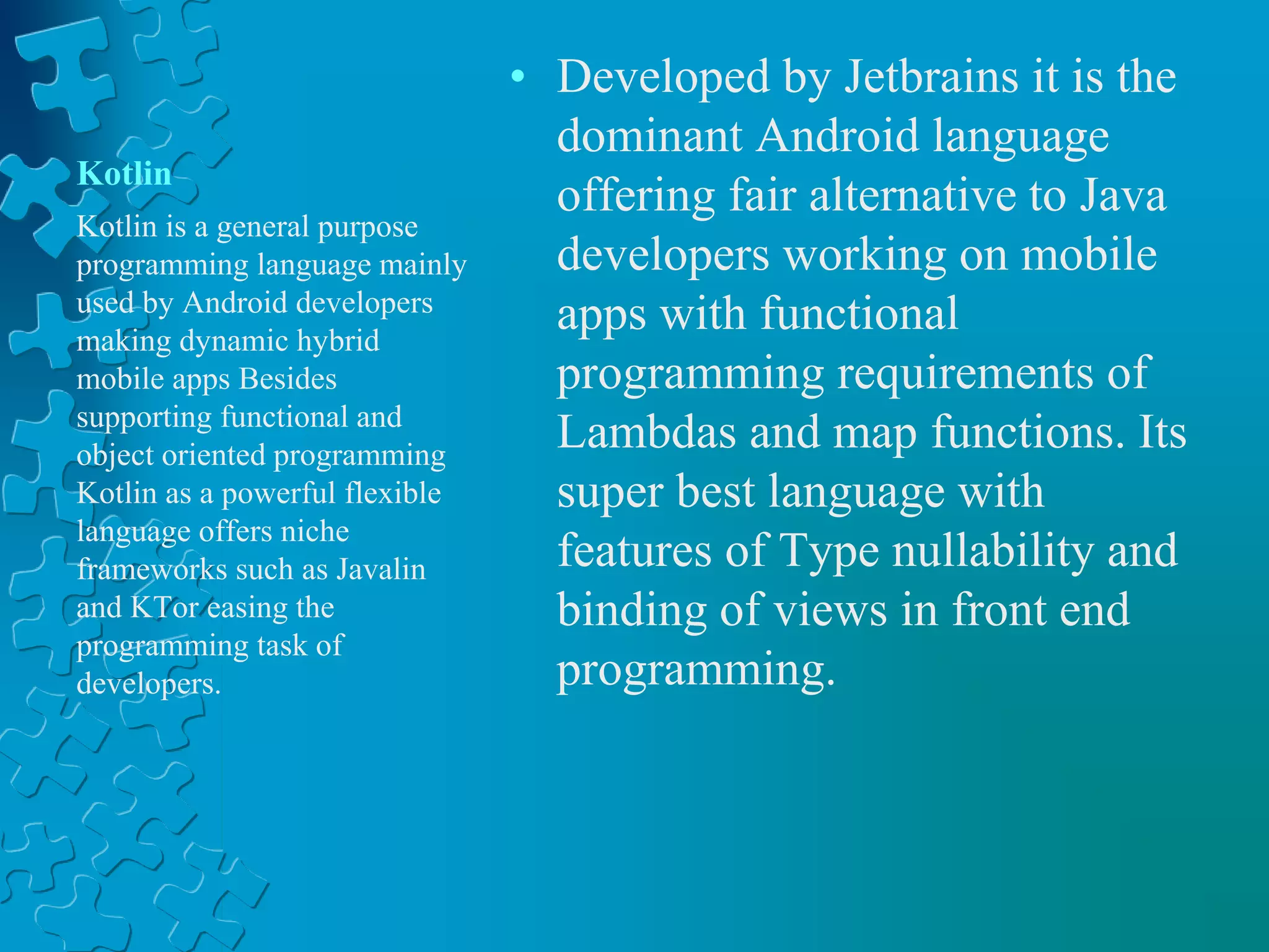 Kotlin
• Developed by Jetbrains it is the
dominant Android language
offering fair alternative to Java
developers working on mobile
apps with functional
programming requirements of
Lambdas and map functions. Its
super best language with
features of Type nullability and
binding of views in front end
programming.
Kotlin is a general purpose
programming language mainly
used by Android developers
making dynamic hybrid
mobile apps Besides
supporting functional and
object oriented programming
Kotlin as a powerful flexible
language offers niche
frameworks such as Javalin
and KTor easing the
programming task of
developers.
 