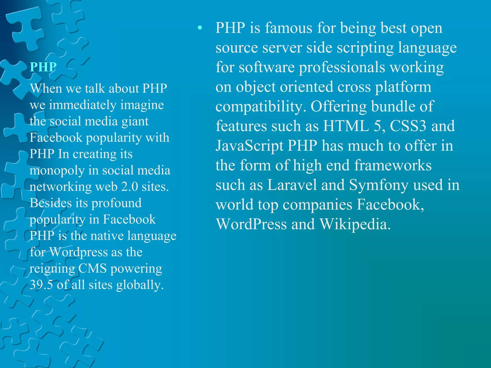 PHP
• PHP is famous for being best open
source server side scripting language
for software professionals working
on object oriented cross platform
compatibility. Offering bundle of
features such as HTML 5, CSS3 and
JavaScript PHP has much to offer in
the form of high end frameworks
such as Laravel and Symfony used in
world top companies Facebook,
WordPress and Wikipedia.
When we talk about PHP
we immediately imagine
the social media giant
Facebook popularity with
PHP In creating its
monopoly in social media
networking web 2.0 sites.
Besides its profound
popularity in Facebook
PHP is the native language
for Wordpress as the
reigning CMS powering
39.5 of all sites globally.
 