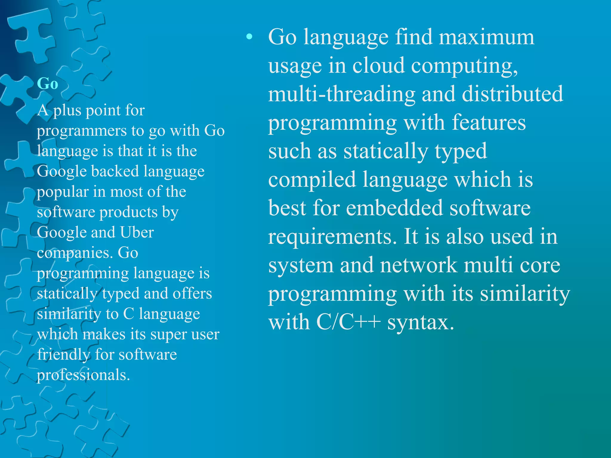 Go
• Go language find maximum
usage in cloud computing,
multi-threading and distributed
programming with features
such as statically typed
compiled language which is
best for embedded software
requirements. It is also used in
system and network multi core
programming with its similarity
with C/C++ syntax.
A plus point for
programmers to go with Go
language is that it is the
Google backed language
popular in most of the
software products by
Google and Uber
companies. Go
programming language is
statically typed and offers
similarity to C language
which makes its super user
friendly for software
professionals.
 